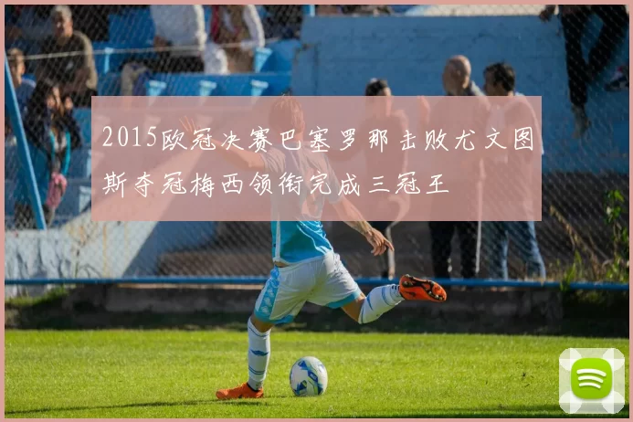 2015欧冠决赛巴塞罗那击败尤文图斯夺冠梅西领衔完成三冠王