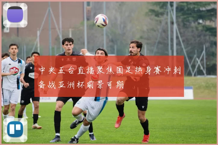 中央五台直播聚焦国足热身赛冲刺备战亚洲杯前景可期