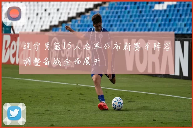 辽宁男篮15人名单公布新赛季阵容调整备战全面展开