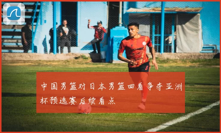中国男篮对日本男篮回看争夺亚洲杯预选赛后续看点